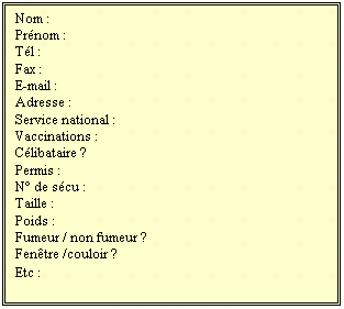 Zone de Texte: Nom :
Prnom :
Tl :
Fax :
E-mail :
Adresse :
Service national :
Vaccinations :
Clibataire ?
Permis :
N de scu :
Taille :
Poids :
Fumeur / non fumeur ?
Fentre /couloir ?
Etc :
